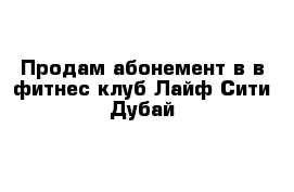 Продам абонемент в в фитнес-клуб Лайф-Сити Дубай